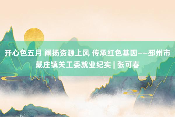 开心色五月 阐扬资源上风 传承红色基因——邳州市戴庄镇关工委就业纪实 | 张可春