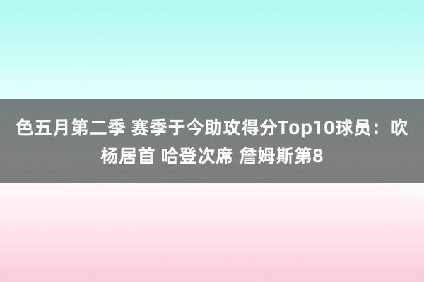 色五月第二季 赛季于今助攻得分Top10球员：吹杨居首 哈登次席 詹姆斯第8