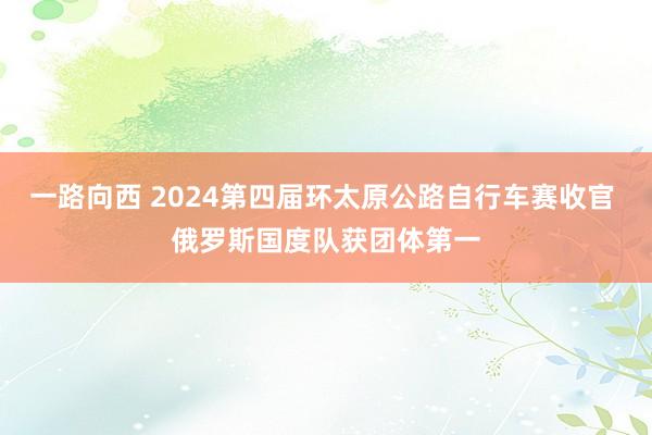 一路向西 2024第四届环太原公路自行车赛收官 俄罗斯国度队获团体第一