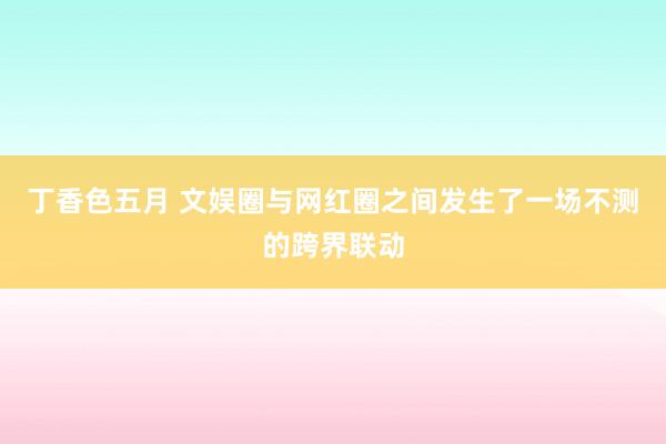 丁香色五月 文娱圈与网红圈之间发生了一场不测的跨界联动