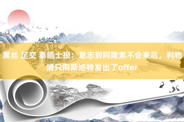 黑丝 足交 泰晤士报：意志到阿隆索不会来后，利物浦只向斯洛特发出了offer