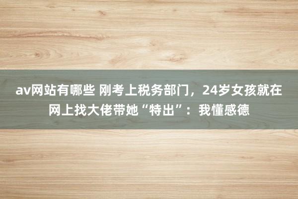 av网站有哪些 刚考上税务部门，24岁女孩就在网上找大佬带她“特出”：我懂感德