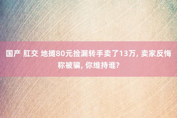 国产 肛交 地摊80元捡漏转手卖了13万， 卖家反悔称被骗， 你维持谁?