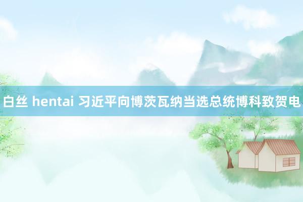 白丝 hentai 习近平向博茨瓦纳当选总统博科致贺电