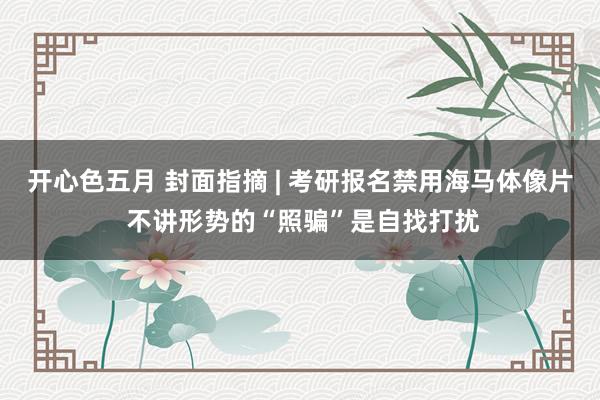 开心色五月 封面指摘 | 考研报名禁用海马体像片 不讲形势的“照骗”是自找打扰