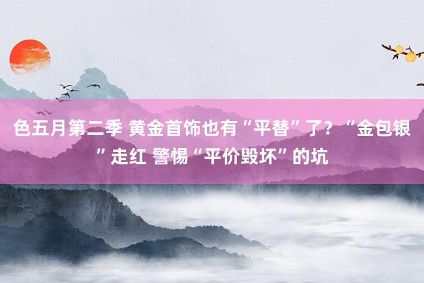 色五月第二季 黄金首饰也有“平替”了？“金包银”走红 警惕“平价毁坏”的坑