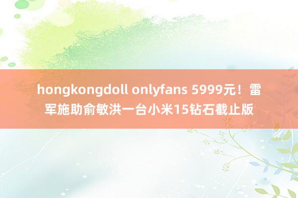 hongkongdoll onlyfans 5999元！雷军施助俞敏洪一台小米15钻石截止版