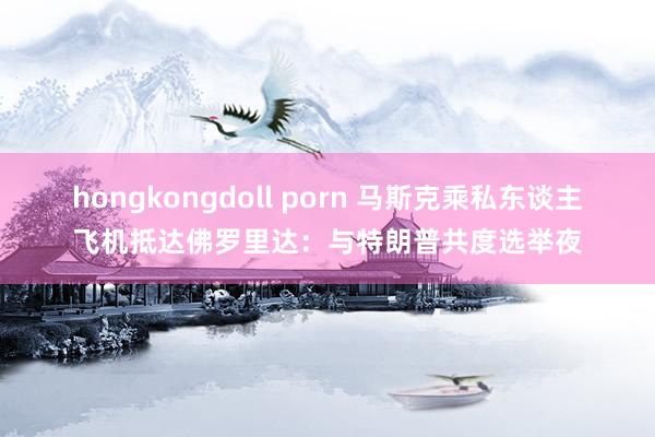 hongkongdoll porn 马斯克乘私东谈主飞机抵达佛罗里达：与特朗普共度选举夜