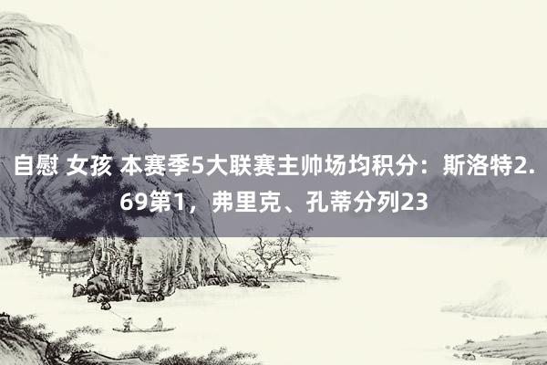 自慰 女孩 本赛季5大联赛主帅场均积分：斯洛特2.69第1，弗里克、孔蒂分列23