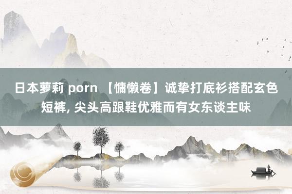 日本萝莉 porn 【慵懒卷】诚挚打底衫搭配玄色短裤， 尖头高跟鞋优雅而有女东谈主味