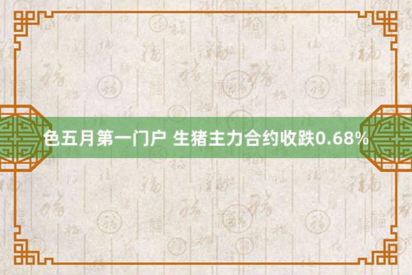 色五月第一门户 生猪主力合约收跌0.68%