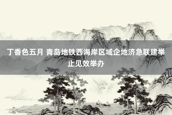 丁香色五月 青岛地铁西海岸区域企地济急联建举止见效举办