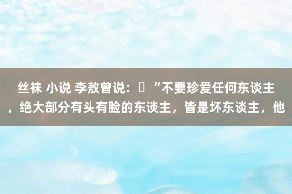 丝袜 小说 李敖曾说：​“不要珍爱任何东谈主，绝大部分有头有脸的东谈主，皆是坏东谈主，他