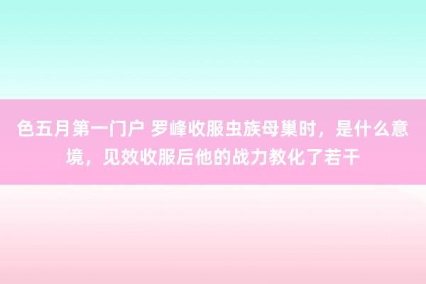 色五月第一门户 罗峰收服虫族母巢时，是什么意境，见效收服后他的战力教化了若干