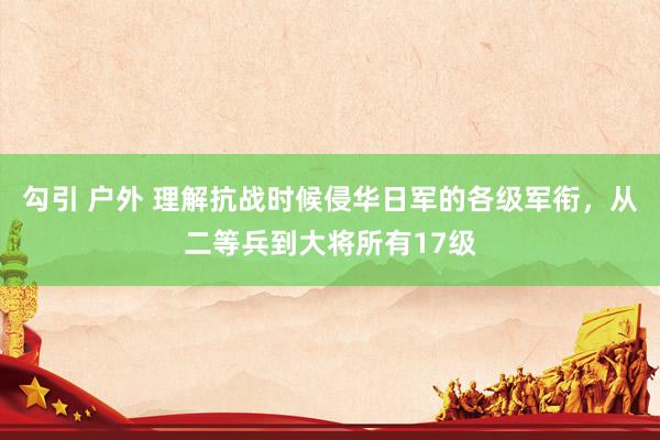 勾引 户外 理解抗战时候侵华日军的各级军衔，从二等兵到大将所有17级