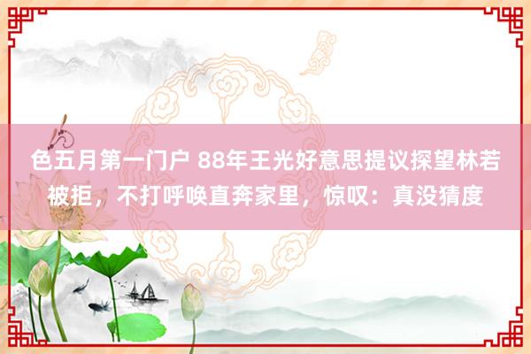 色五月第一门户 88年王光好意思提议探望林若被拒，不打呼唤直奔家里，惊叹：真没猜度