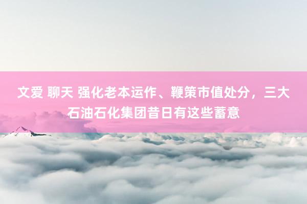 文爱 聊天 强化老本运作、鞭策市值处分，三大石油石化集团昔日有这些蓄意