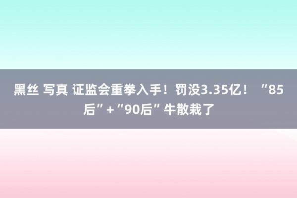 黑丝 写真 证监会重拳入手！罚没3.35亿！ “85后”+“90后”牛散栽了