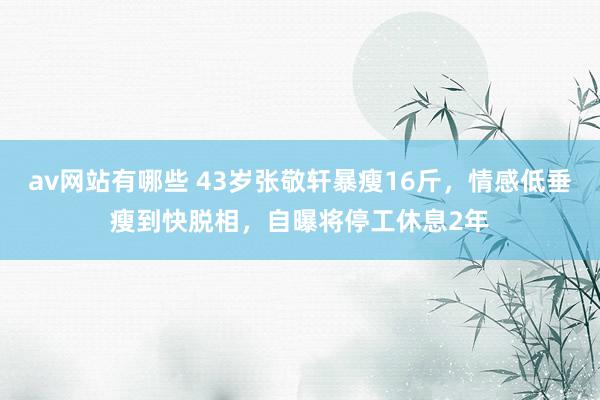 av网站有哪些 43岁张敬轩暴瘦16斤，情感低垂瘦到快脱相，自曝将停工休息2年