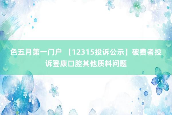 色五月第一门户 【12315投诉公示】破费者投诉登康口腔其他质料问题