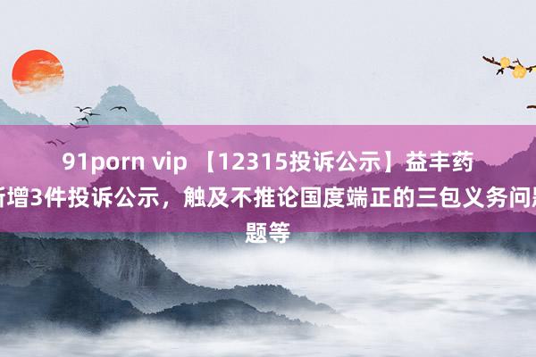 91porn vip 【12315投诉公示】益丰药房新增3件投诉公示，触及不推论国度端正的三包义务问题等