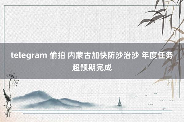 telegram 偷拍 内蒙古加快防沙治沙 年度任务超预期完成