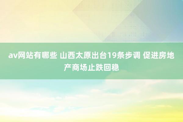 av网站有哪些 山西太原出台19条步调 促进房地产商场止跌回稳