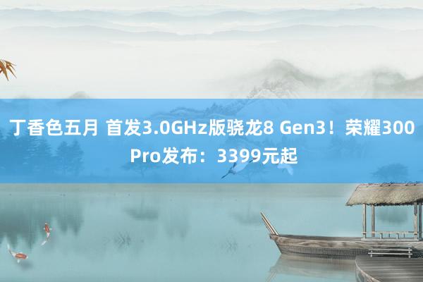 丁香色五月 首发3.0GHz版骁龙8 Gen3！荣耀300 Pro发布：3399元起