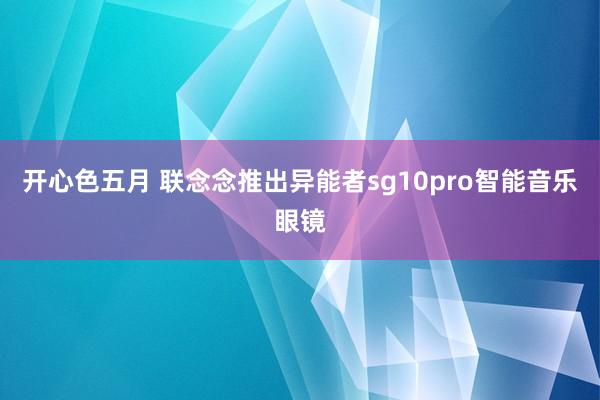 开心色五月 联念念推出异能者sg10pro智能音乐眼镜