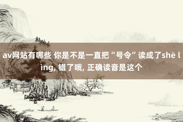 av网站有哪些 你是不是一直把“号令”读成了shè lìng， 错了哦， 正确读音是这个