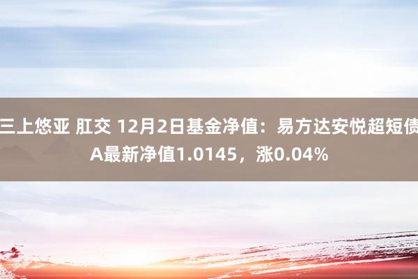 三上悠亚 肛交 12月2日基金净值：易方达安悦超短债A最新净值1.0145，涨0.04%