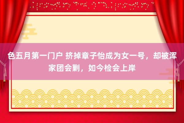 色五月第一门户 挤掉章子怡成为女一号，却被浑家团会剿，如今检会上岸