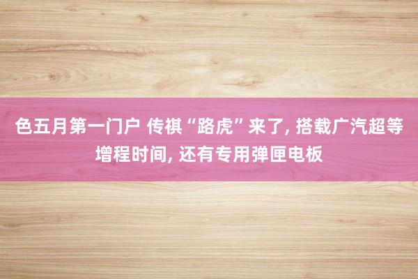 色五月第一门户 传祺“路虎”来了， 搭载广汽超等增程时间， 还有专用弹匣电板