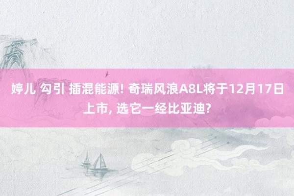 婷儿 勾引 插混能源! 奇瑞风浪A8L将于12月17日上市， 选它一经比亚迪?