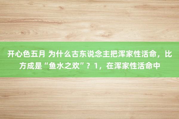 开心色五月 为什么古东说念主把浑家性活命，比方成是“鱼水之欢”？1，在浑家性活命中