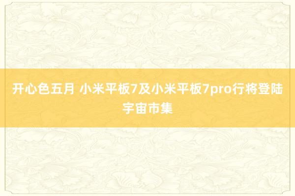 开心色五月 小米平板7及小米平板7pro行将登陆宇宙市集