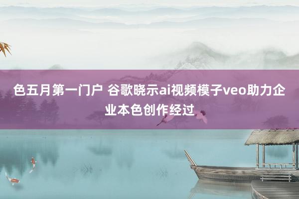 色五月第一门户 谷歌晓示ai视频模子veo助力企业本色创作经过