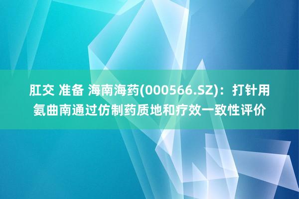 肛交 准备 海南海药(000566.SZ)：打针用氨曲南通过仿制药质地和疗效一致性评价