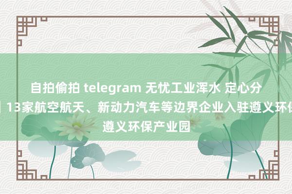 自拍偷拍 telegram 无忧工业浑水 定心分娩研发｜13家航空航天、新动力汽车等边界企业入驻遵义环保产业园