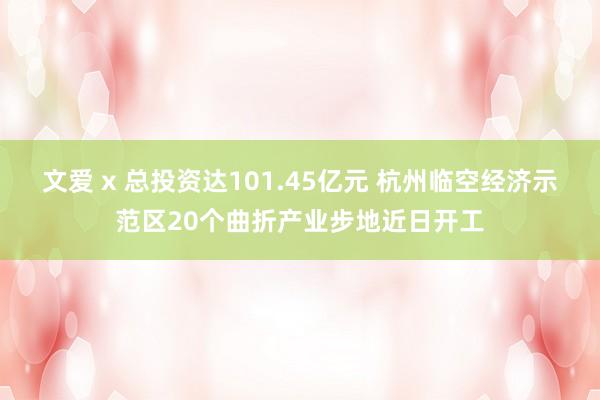 文爱 x 总投资达101.45亿元 杭州临空经济示范区20个曲折产业步地近日开工