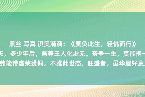 黑丝 写真 淇奥漪漪：《莫负此生，轻佻而行》东谈主生于世，光阴如矢，多少年后，吾等王人化虚无。奋争一生，莫能携一针一线；执迷终身，弗能带虚荣赞佩。不雅此世态，旺盛者，虽华屋好意思馔，然终有逝时；贫贱者，虽藜藿粗衣，亦难...