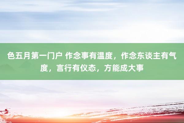 色五月第一门户 作念事有温度，作念东谈主有气度，言行有仪态，方能成大事