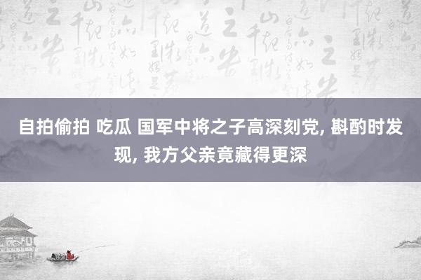 自拍偷拍 吃瓜 国军中将之子高深刻党， 斟酌时发现， 我方父亲竟藏得更深