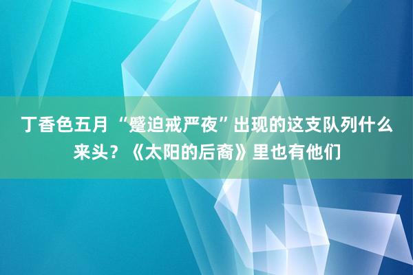 丁香色五月 “蹙迫戒严夜”出现的这支队列什么来头？《太阳的后裔》里也有他们