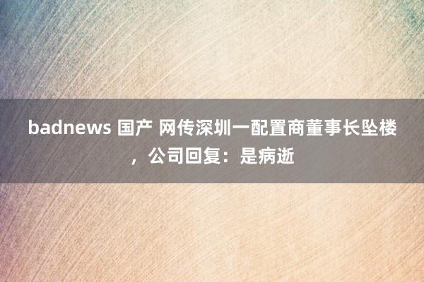 badnews 国产 网传深圳一配置商董事长坠楼，公司回复：是病逝