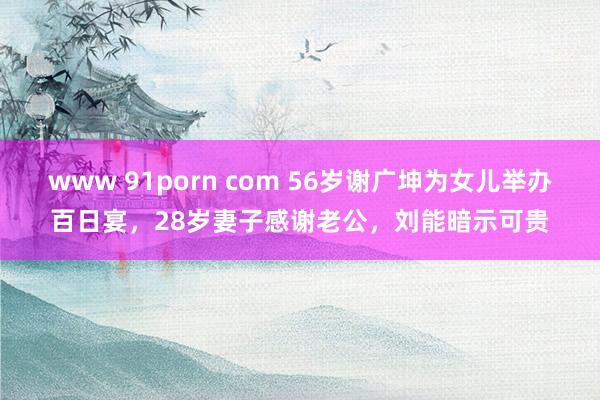 www 91porn com 56岁谢广坤为女儿举办百日宴，28岁妻子感谢老公，刘能暗示可贵