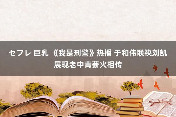 セフレ 巨乳 《我是刑警》热播 于和伟联袂刘凯展现老中青薪火相传