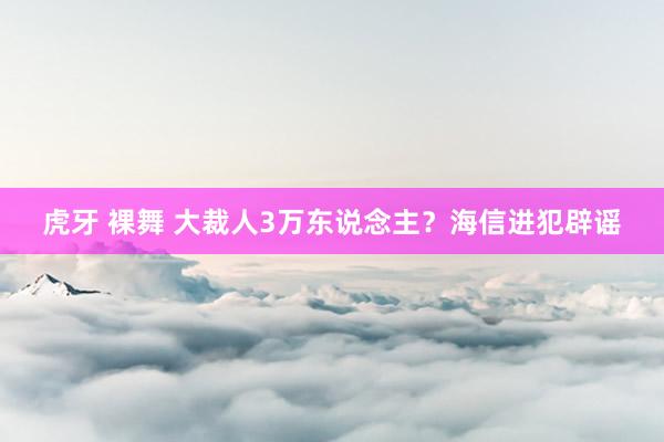 虎牙 裸舞 大裁人3万东说念主？海信进犯辟谣