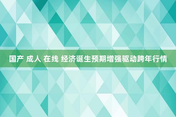 国产 成人 在线 经济诞生预期增强驱动跨年行情