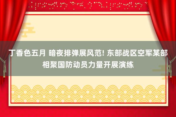 丁香色五月 暗夜排弹展风范! 东部战区空军某部相聚国防动员力量开展演练